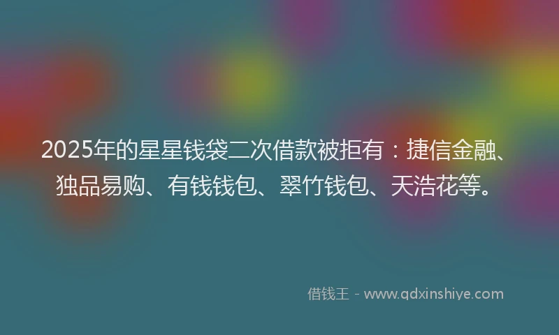 2025年的星星钱袋二次借款被拒有：捷信金融、独品易购、有钱钱包、翠竹钱包、天浩花等。