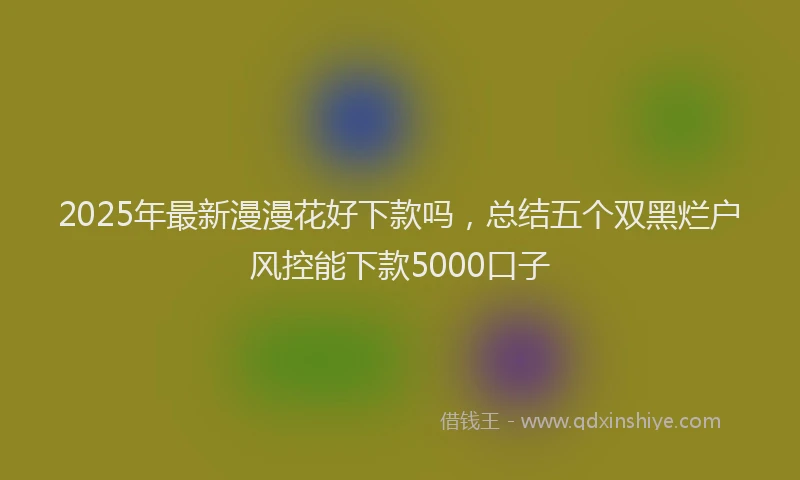 2025年最新漫漫花好下款吗，总结五个双黑烂户风控能下款5000口子
