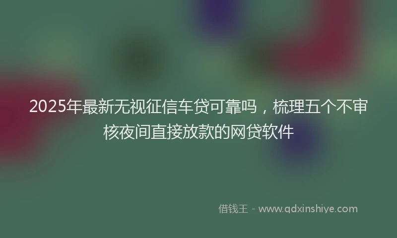2025年最新无视征信车贷可靠吗，梳理五个不审核夜间直接放款的网贷软件