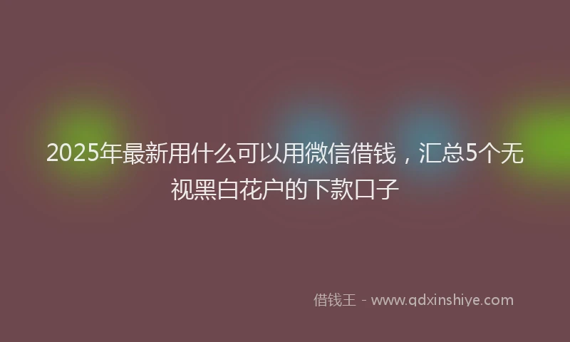 2025年最新用什么可以用微信借钱，汇总5个无视黑白花户的下款口子