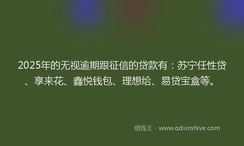 2025年的无视逾期跟征信的贷款有：苏宁任性贷、享来花、鑫悦钱包、理想给、易贷宝盒等。