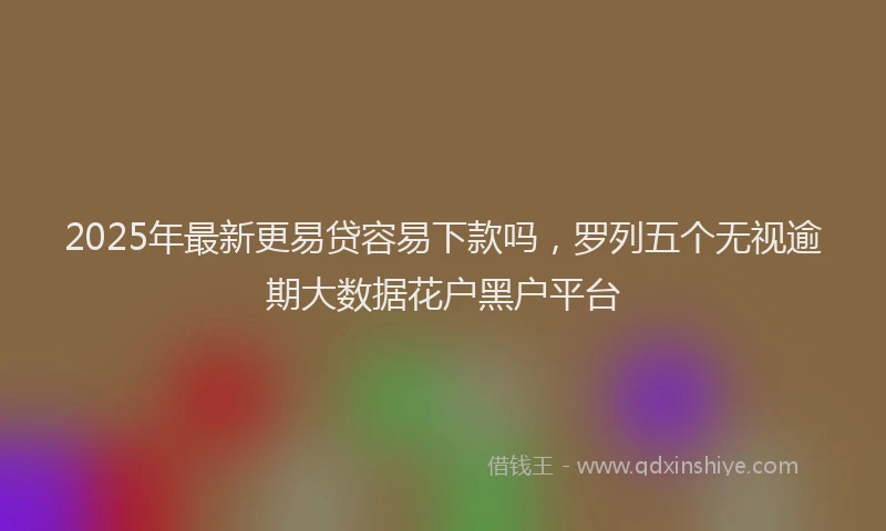 2025年最新更易贷容易下款吗，罗列五个无视逾期大数据花户黑户平台
