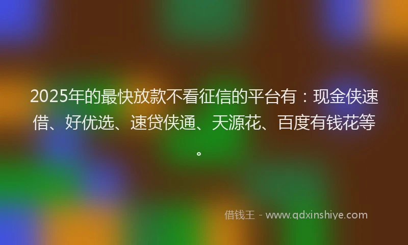 2025年的最快放款不看征信的平台有：现金侠速借、好优选、速贷侠通、天源花、百度有钱花等。