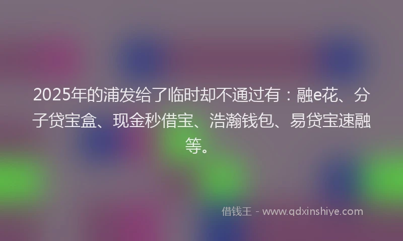 2025年的浦发给了临时却不通过有：融e花、分子贷宝盒、现金秒借宝、浩瀚钱包、易贷宝速融等。