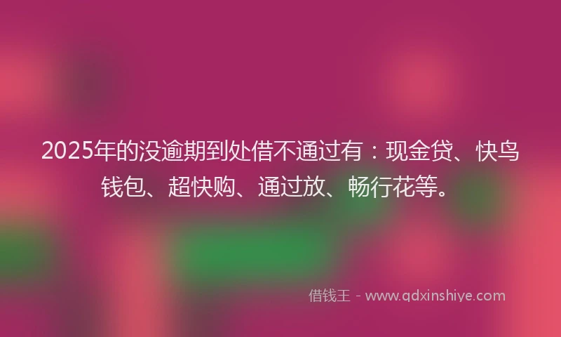 2025年的没逾期到处借不通过有：现金贷、快鸟钱包、超快购、通过放、畅行花等。