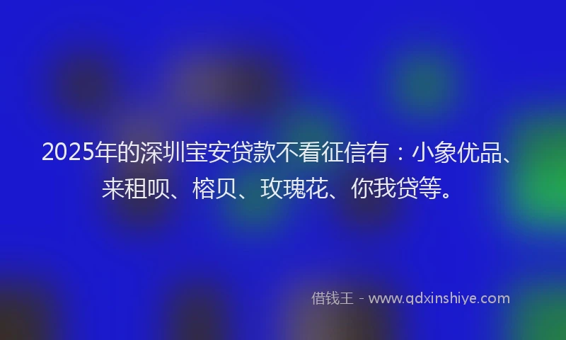 2025年的深圳宝安贷款不看征信有：小象优品、来租呗、榕贝、玫瑰花、你我贷等。