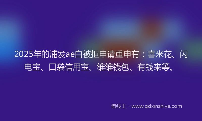 2025年的浦发ae白被拒申请重申有：喜米花、闪电宝、口袋信用宝、维维钱包、有钱来等。