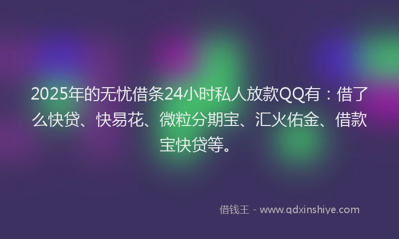 2025年的无忧借条24小时私人放款QQ有：借了么快贷、快易花、微粒分期宝、汇火佑金、借款宝快贷等。