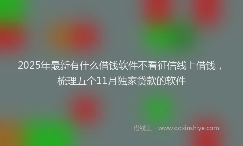 2025年最新有什么借钱软件不看征信线上借钱，梳理五个11月独家贷款的软件