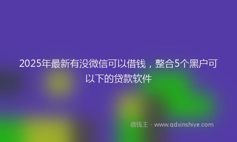 2025年最新有没微信可以借钱，整合5个黑户可以下的贷款软件