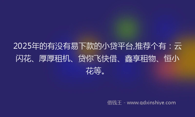2025年的有没有易下款的小贷平台,推荐个有：云闪花、厚厚租机、贷你飞快借、鑫享租物、恒小花等。