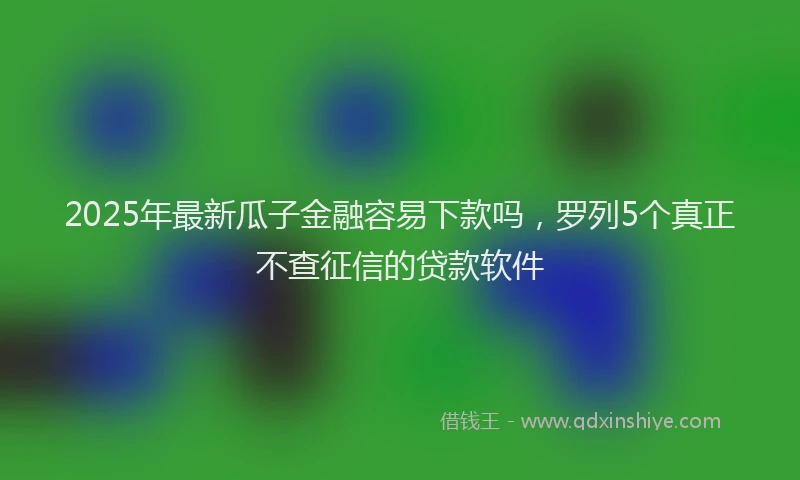 2025年最新瓜子金融容易下款吗，罗列5个真正不查征信的贷款软件