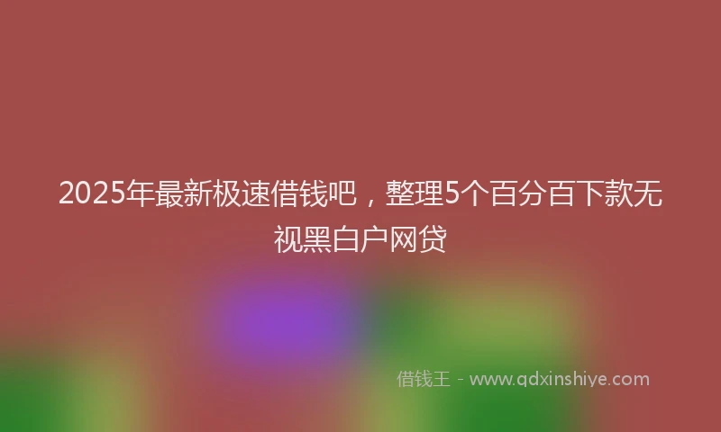 2025年最新极速借钱吧，整理5个百分百下款无视黑白户网贷