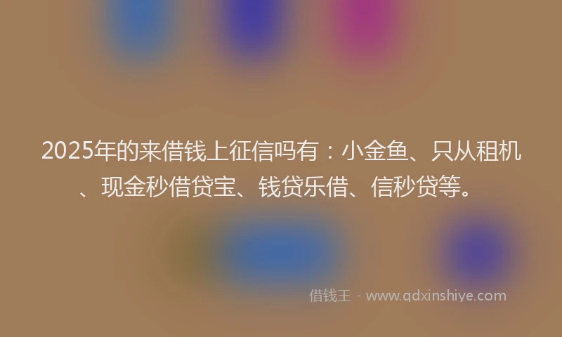 2025年的来借钱上征信吗有：小金鱼、只从租机、现金秒借贷宝、钱贷乐借、信秒贷等。