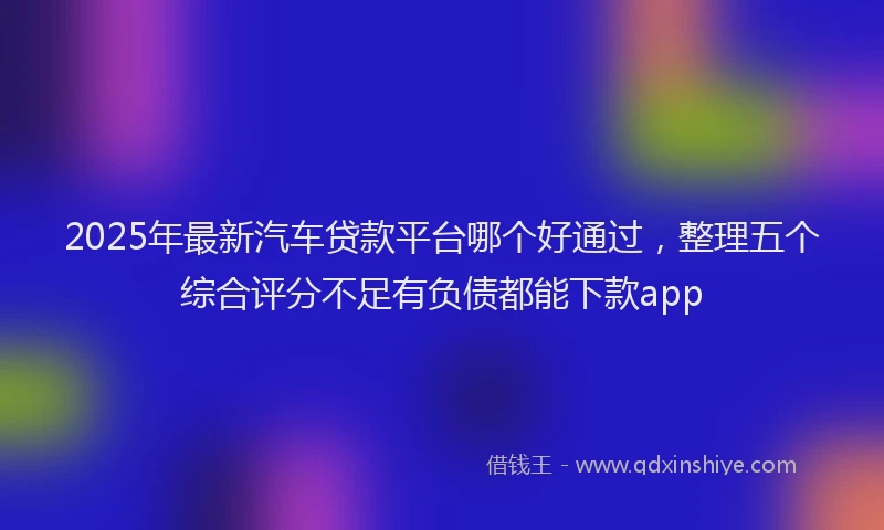 2025年最新汽车贷款平台哪个好通过，整理五个综合评分不足有负债都能下款app
