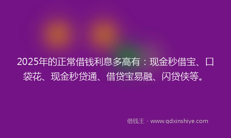 2025年的正常借钱利息多高有：现金秒借宝、口袋花、现金秒贷通、借贷宝易融、闪贷侠等。