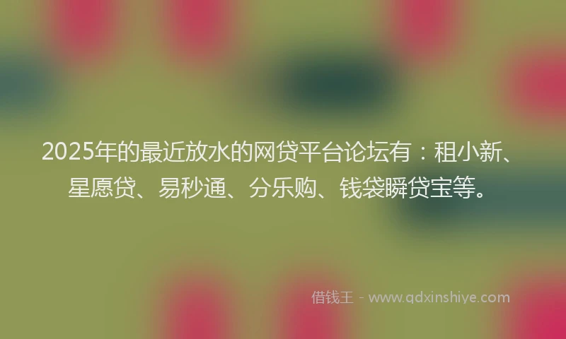 2025年的最近放水的网贷平台论坛有：租小新、星愿贷、易秒通、分乐购、钱袋瞬贷宝等。