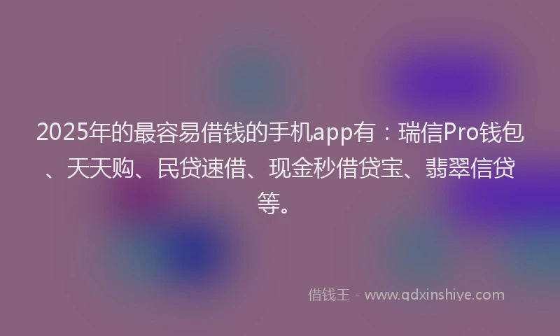 2025年的最容易借钱的手机app有：瑞信Pro钱包、天天购、民贷速借、现金秒借贷宝、翡翠信贷等。
