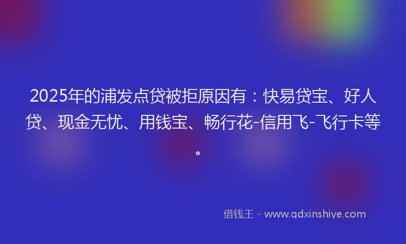 2025年的浦发点贷被拒原因有：快易贷宝、好人贷、现金无忧、用钱宝、畅行花-信用飞-飞行卡等。