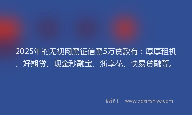 2025年的无视网黑征信黑5万贷款有：厚厚租机、好期贷、现金秒融宝、浙享花、快易贷融等。