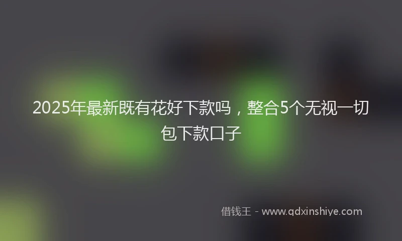 2025年最新既有花好下款吗，整合5个无视一切包下款口子
