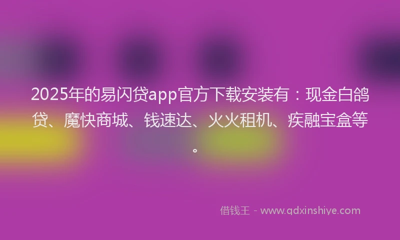 2025年的易闪贷app官方下载安装有：现金白鸽贷、魔快商城、钱速达、火火租机、疾融宝盒等。