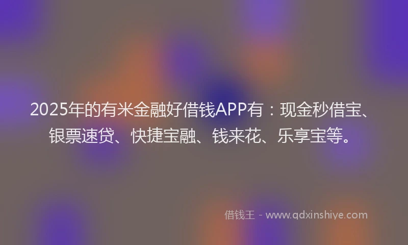 2025年的有米金融好借钱APP有：现金秒借宝、银票速贷、快捷宝融、钱来花、乐享宝等。