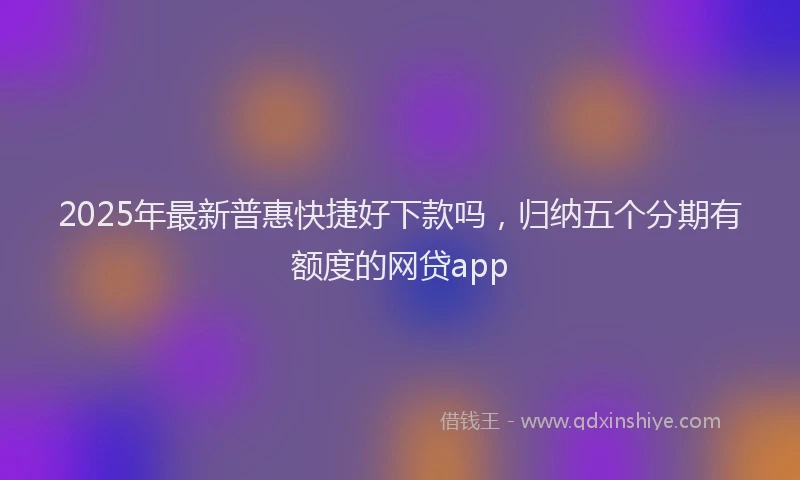 2025年最新普惠快捷好下款吗，归纳五个分期有额度的网贷app
