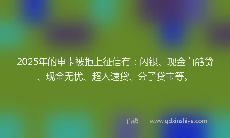 2025年的申卡被拒上征信有：闪银、现金白鸽贷、现金无忧、超人速贷、分子贷宝等。