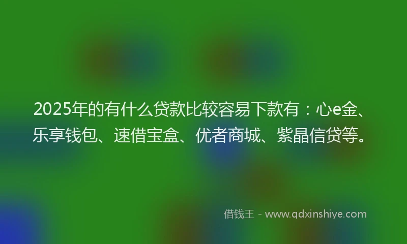 2025年的有什么贷款比较容易下款有：心e金、乐享钱包、速借宝盒、优者商城、紫晶信贷等。