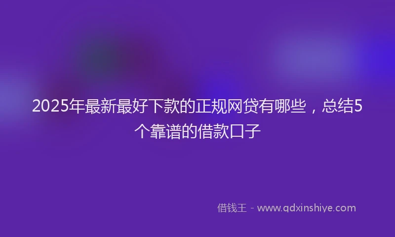 2025年最新最好下款的正规网贷有哪些，总结5个靠谱的借款口子