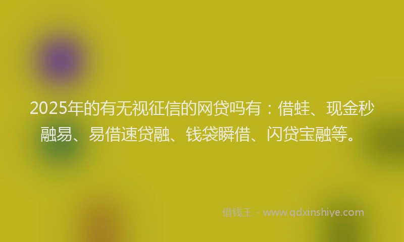 2025年的有无视征信的网贷吗有：借蛙、现金秒融易、易借速贷融、钱袋瞬借、闪贷宝融等。