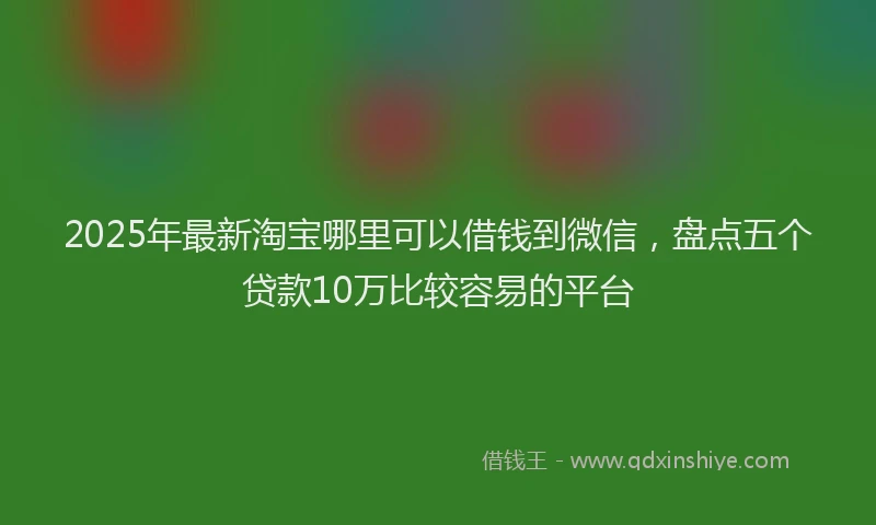 2025年最新淘宝哪里可以借钱到微信，盘点五个贷款10万比较容易的平台