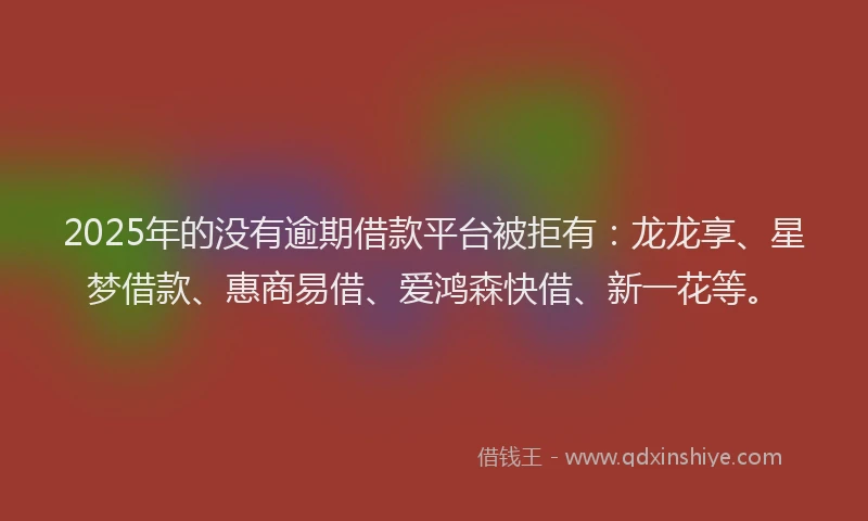 2025年的没有逾期借款平台被拒有：龙龙享、星梦借款、惠商易借、爱鸿森快借、新一花等。