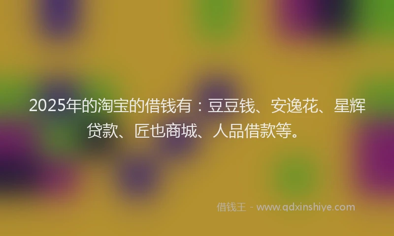 2025年的淘宝的借钱有：豆豆钱、安逸花、星辉贷款、匠也商城、人品借款等。