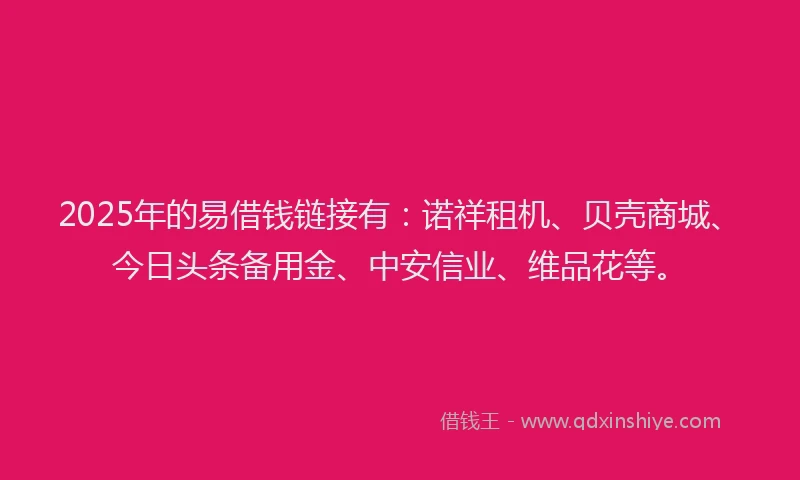 2025年的易借钱链接有：诺祥租机、贝壳商城、今日头条备用金、中安信业、维品花等。