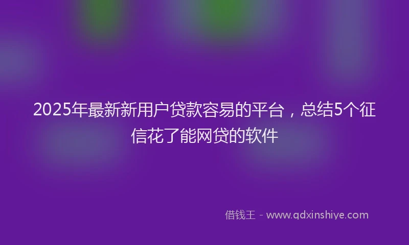 2025年最新新用户贷款容易的平台，总结5个征信花了能网贷的软件