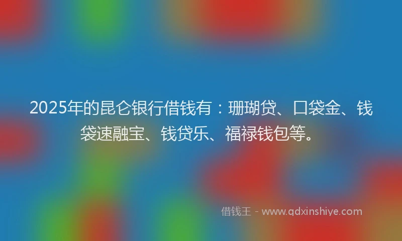 2025年的昆仑银行借钱有：珊瑚贷、口袋金、钱袋速融宝、钱贷乐、福禄钱包等。