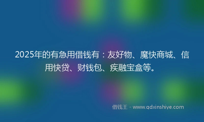 2025年的有急用借钱有：友好物、魔快商城、信用快贷、财钱包、疾融宝盒等。