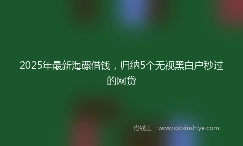 2025年最新海磥借钱，归纳5个无视黑白户秒过的网贷