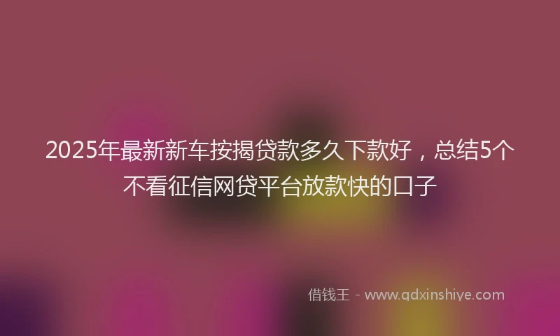 2025年最新新车按揭贷款多久下款好，总结5个不看征信网贷平台放款快的口子