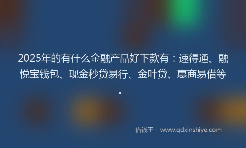 2025年的有什么金融产品好下款有：速得通、融悦宝钱包、现金秒贷易行、金叶贷、惠商易借等。