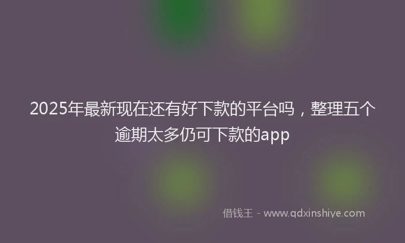 2025年最新现在还有好下款的平台吗，整理五个逾期太多仍可下款的app
