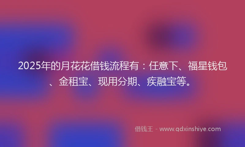 2025年的月花花借钱流程有：任意下、福星钱包、金租宝、现用分期、疾融宝等。