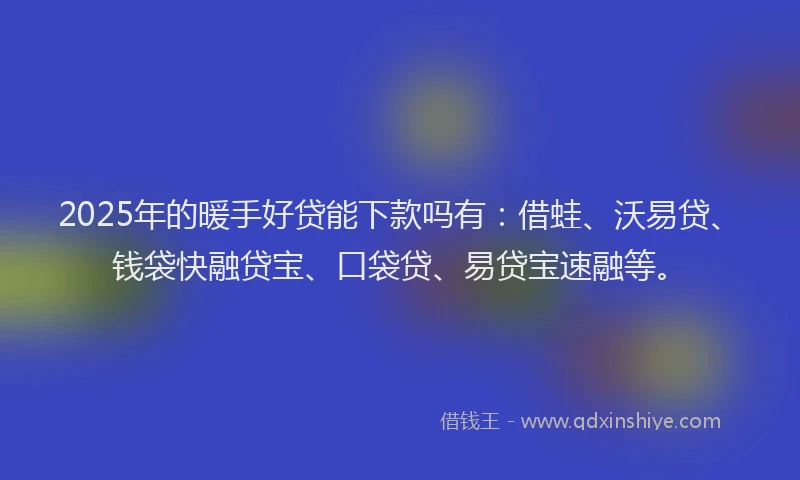 2025年的暖手好贷能下款吗有：借蛙、沃易贷、钱袋快融贷宝、口袋贷、易贷宝速融等。