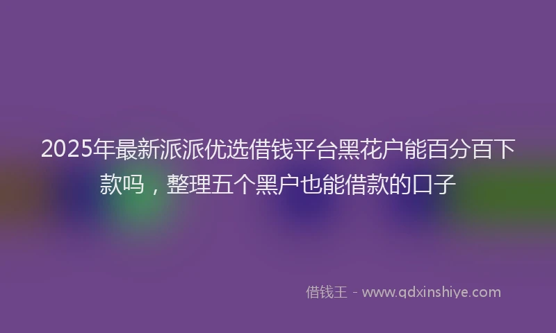 2025年最新派派优选借钱平台黑花户能百分百下款吗，整理五个黑户也能借款的口子