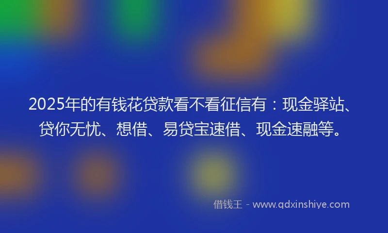 2025年的有钱花贷款看不看征信有：现金驿站、贷你无忧、想借、易贷宝速借、现金速融等。