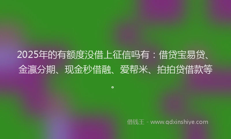 2025年的有额度没借上征信吗有：借贷宝易贷、金瀛分期、现金秒借融、爱帮米、拍拍贷借款等。