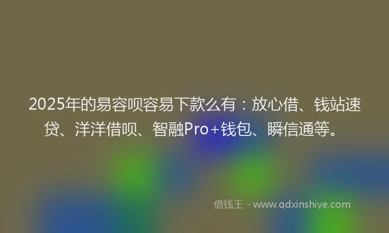 2025年的易容呗容易下款么有：放心借、钱站速贷、洋洋借呗、智融Pro+钱包、瞬信通等。