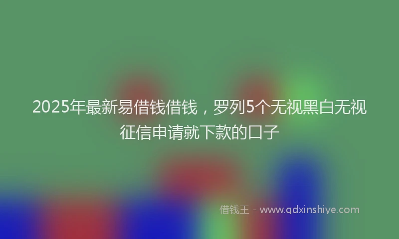 2025年最新易借钱借钱，罗列5个无视黑白无视征信申请就下款的口子